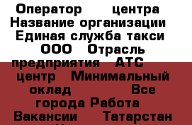 Оператор Call-центра › Название организации ­ Единая служба такси, ООО › Отрасль предприятия ­ АТС, call-центр › Минимальный оклад ­ 20 000 - Все города Работа » Вакансии   . Татарстан респ.,Чистопольский р-н